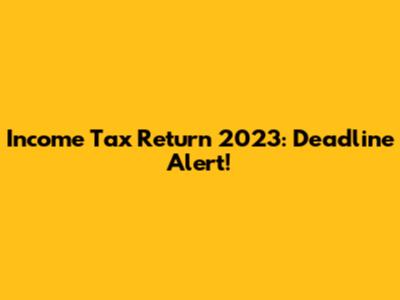 Income Tax Return 2023: Deadline Alert!