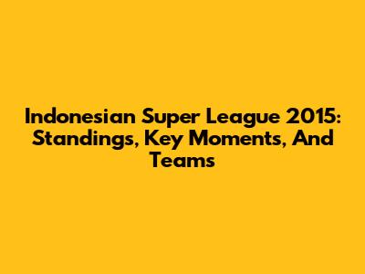 Indonesian Super League 2015: Standings, Key Moments, And Teams