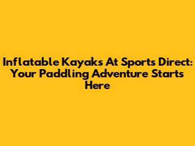 Inflatable Kayaks At Sports Direct: Your Paddling Adventure Starts Here