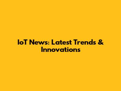 IoT News: Latest Trends & Innovations