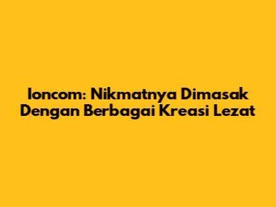 Ioncom: Nikmatnya Dimasak Dengan Berbagai Kreasi Lezat
