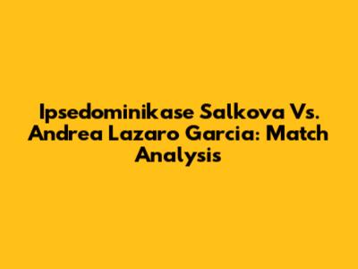 Ipsedominikase Salkova Vs. Andrea Lazaro Garcia: Match Analysis
