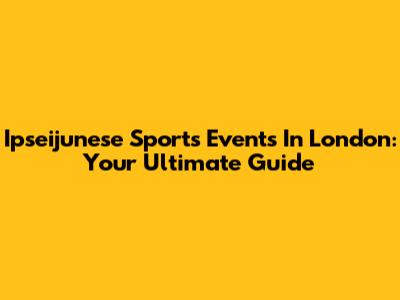 Ipseijunese Sports Events In London: Your Ultimate Guide