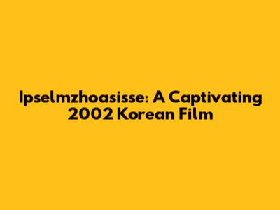 Ipselmzhoasisse: A Captivating 2002 Korean Film