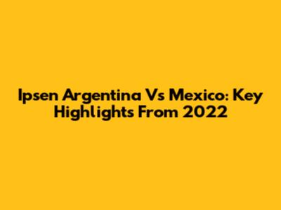Ipsen Argentina Vs Mexico: Key Highlights From 2022