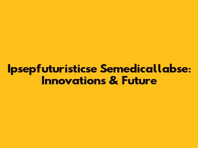 Ipsepfuturisticse Semedicallabse: Innovations & Future