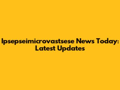 Ipsepseimicrovastsese News Today: Latest Updates
