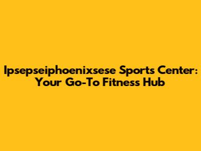 Ipsepseiphoenixsese Sports Center: Your Go-To Fitness Hub