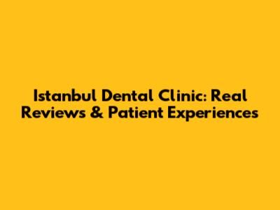 Istanbul Dental Clinic: Real Reviews & Patient Experiences