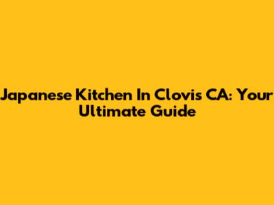 Japanese Kitchen In Clovis CA: Your Ultimate Guide