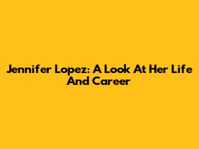 Jennifer Lopez: A Look At Her Life And Career