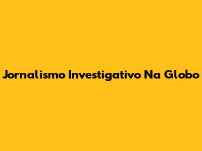 Jornalismo Investigativo Na Globo