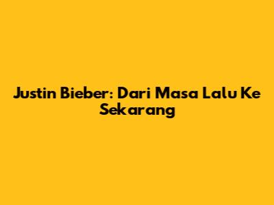 Justin Bieber: Dari Masa Lalu Ke Sekarang
