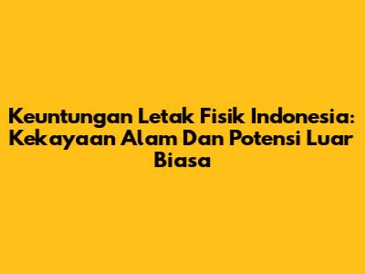 Keuntungan Letak Fisik Indonesia: Kekayaan Alam Dan Potensi Luar Biasa