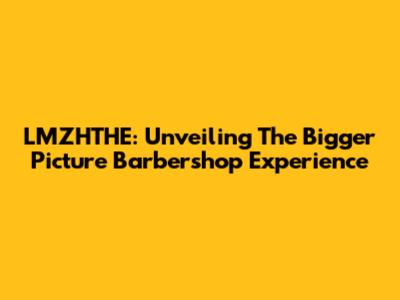 LMZHTHE: Unveiling The Bigger Picture Barbershop Experience