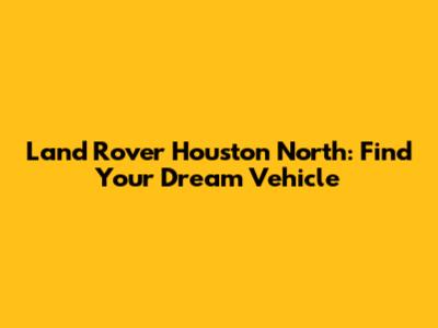 Land Rover Houston North: Find Your Dream Vehicle