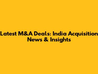 Latest M&A Deals: India Acquisition News & Insights