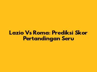 Lazio Vs Roma: Prediksi Skor Pertandingan Seru