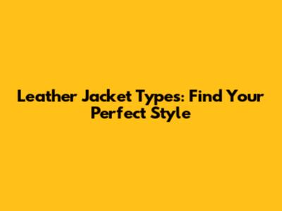 Leather Jacket Types: Find Your Perfect Style