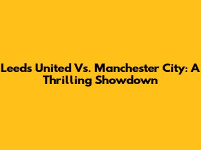 Leeds United Vs. Manchester City: A Thrilling Showdown