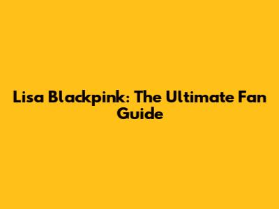 Lisa Blackpink: The Ultimate Fan Guide