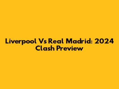 Liverpool Vs Real Madrid: 2024 Clash Preview