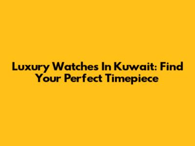 Luxury Watches In Kuwait: Find Your Perfect Timepiece