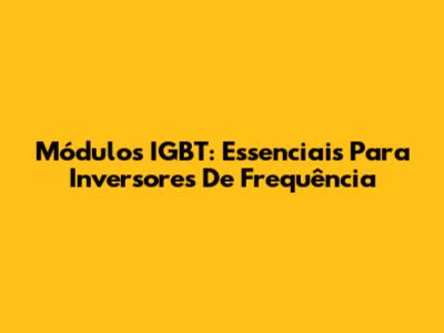 Módulos IGBT: Essenciais Para Inversores De Frequência