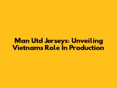 Man Utd Jerseys: Unveiling Vietnam's Role In Production