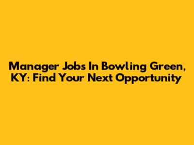 Manager Jobs In Bowling Green, KY: Find Your Next Opportunity
