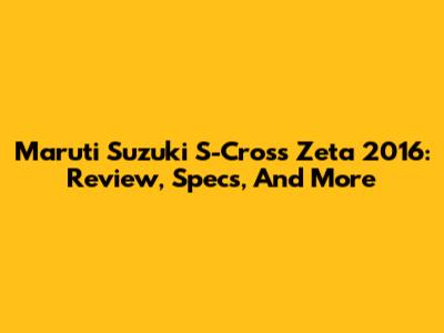 Maruti Suzuki S-Cross Zeta 2016: Review, Specs, And More