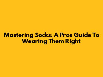 Mastering Socks: A Pro's Guide To Wearing Them Right