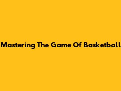 Mastering The Game Of Basketball