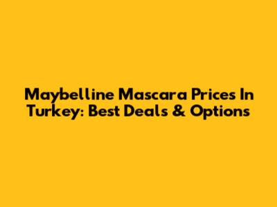 Maybelline Mascara Prices In Turkey: Best Deals & Options