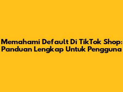 Memahami Default Di TikTok Shop: Panduan Lengkap Untuk Pengguna