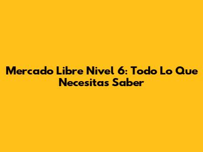 Mercado Libre Nivel 6: Todo Lo Que Necesitas Saber