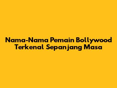 Nama-Nama Pemain Bollywood Terkenal Sepanjang Masa