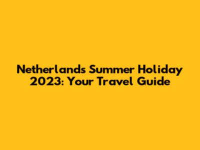 Netherlands Summer Holiday 2023: Your Travel Guide