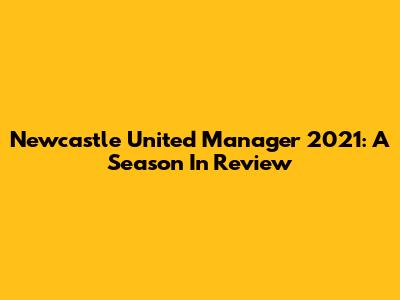 Newcastle United Manager 2021: A Season In Review