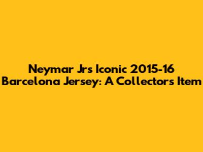 Neymar Jr's Iconic 2015-16 Barcelona Jersey: A Collector's Item