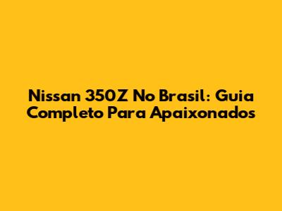 Nissan 350Z No Brasil: Guia Completo Para Apaixonados