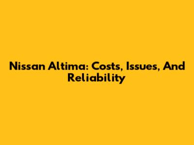 Nissan Altima: Costs, Issues, And Reliability