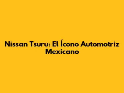 Nissan Tsuru: El Ícono Automotriz Mexicano