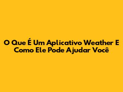 O Que É Um Aplicativo Weather E Como Ele Pode Ajudar Você