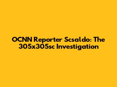 OCNN Reporter Scsaldo: The 305x305sc Investigation