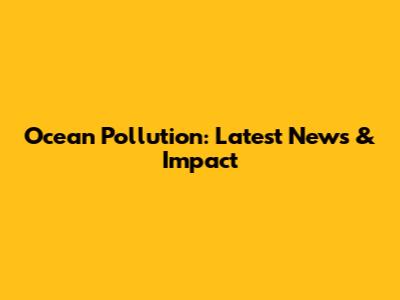 Ocean Pollution: Latest News & Impact