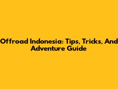 Offroad Indonesia: Tips, Tricks, And Adventure Guide
