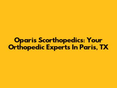 Oparis Scorthopedics: Your Orthopedic Experts In Paris, TX