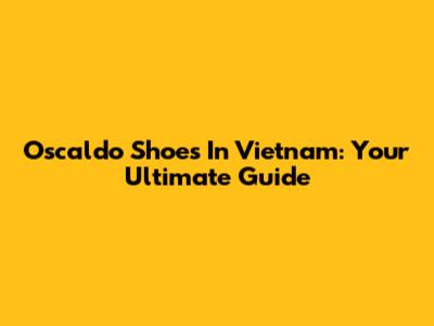 Oscaldo Shoes In Vietnam: Your Ultimate Guide