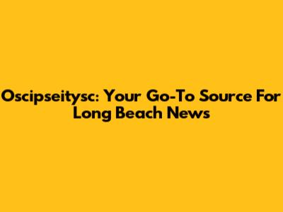 Oscipseitysc: Your Go-To Source For Long Beach News